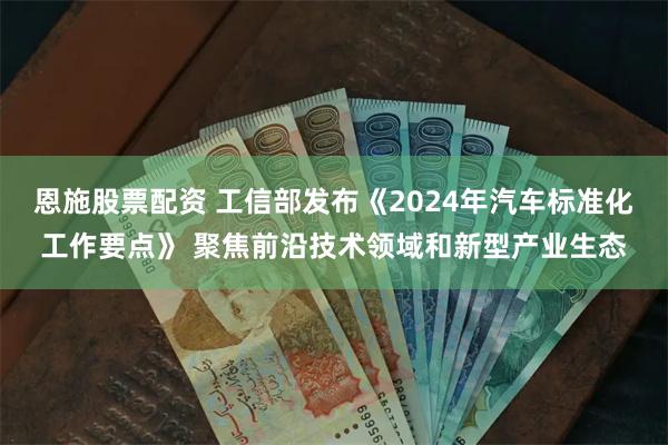 恩施股票配资 工信部发布《2024年汽车标准化工作要点》 聚焦前沿技术领域和新型产业生态