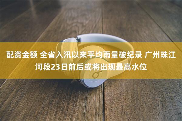 配资金额 全省入汛以来平均雨量破纪录 广州珠江河段23日前后或将出现最高水位