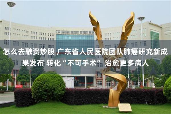 怎么去融资炒股 广东省人民医院团队肺癌研究新成果发布 转化“不可手术” 治愈更多病人