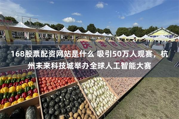 168股票配资网站是什么 吸引50万人观赛，杭州未来科技城举办全球人工智能大赛