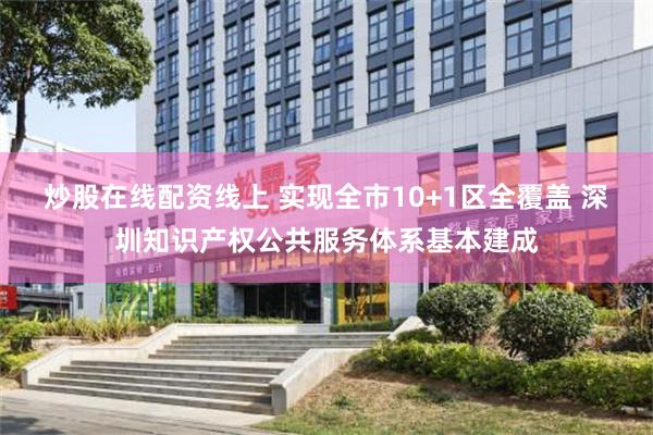 炒股在线配资线上 实现全市10+1区全覆盖 深圳知识产权公共服务体系基本建成