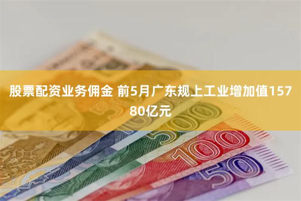 股票配资业务佣金 前5月广东规上工业增加值15780亿元