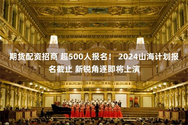 期货配资招商 超500人报名！ 2024山海计划报名截止 新锐角逐即将上演