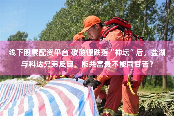 线下股票配资平台 碳酸锂跌落“神坛”后，盐湖与科达兄弟反目，能共富贵不能同甘苦？