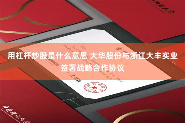 用杠杆炒股是什么意思 大华股份与浙江大丰实业签署战略合作协议