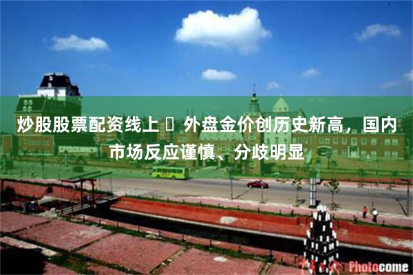 炒股股票配资线上 ​外盘金价创历史新高，国内市场反应谨慎、分歧明显