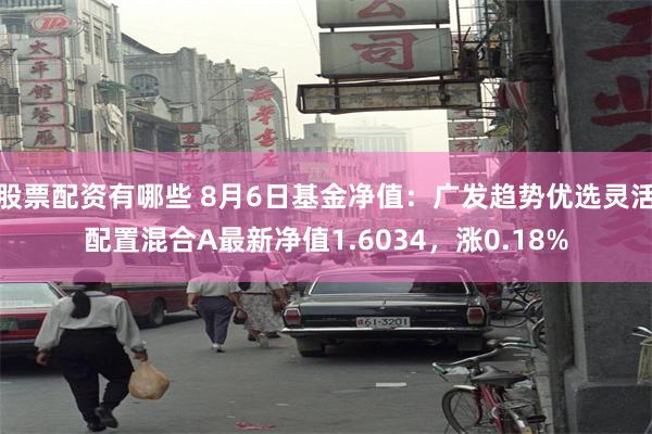 股票配资有哪些 8月6日基金净值：广发趋势优选灵活配置混合A最新净值1.6034，涨0.18%