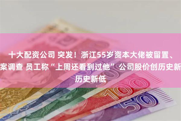 十大配资公司 突发！浙江55岁资本大佬被留置、立案调查 员工称“上周还看到过他” 公司股价创历史新低