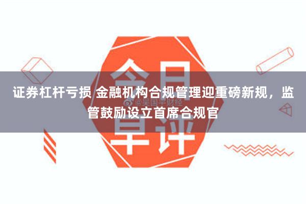 证券杠杆亏损 金融机构合规管理迎重磅新规，监管鼓励设立首席合规官