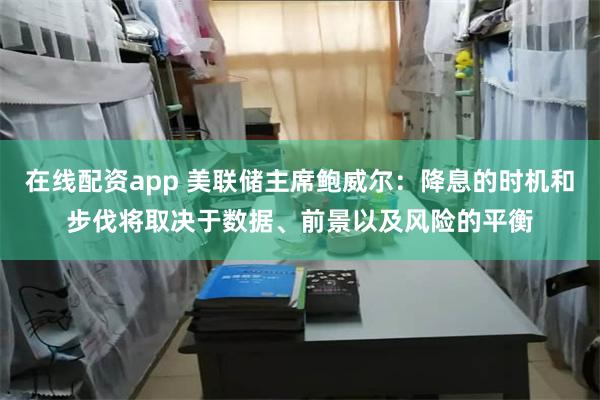 在线配资app 美联储主席鲍威尔：降息的时机和步伐将取决于数据、前景以及风险的平衡