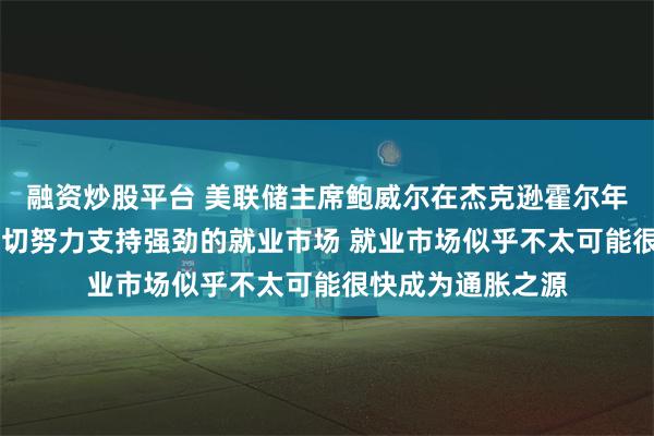 融资炒股平台 美联储主席鲍威尔在杰克逊霍尔年会上表示 将尽一切努力支持强劲的就业市场 就业市场似乎不太可能很快成为通胀之源