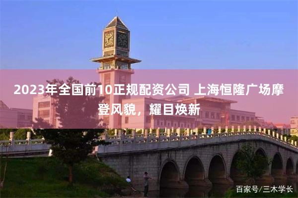 2023年全国前10正规配资公司 上海恒隆广场摩登风貌，耀目焕新