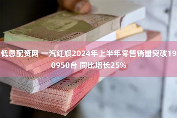 低息配资网 一汽红旗2024年上半年零售销量突破190950台 同比增长25%