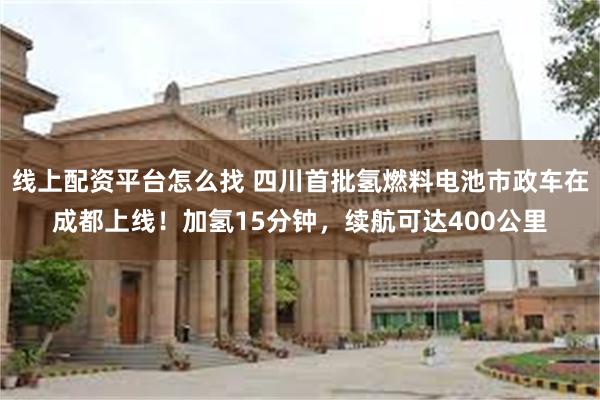 线上配资平台怎么找 四川首批氢燃料电池市政车在成都上线！加氢15分钟，续航可达400公里