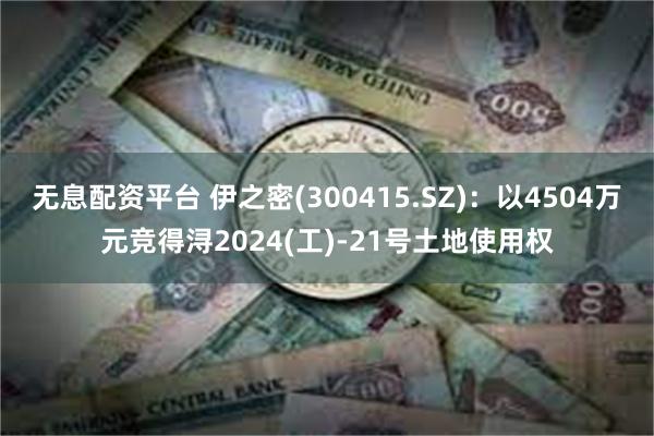 无息配资平台 伊之密(300415.SZ)：以4504万元竞得浔2024(工)-21号土地使用权