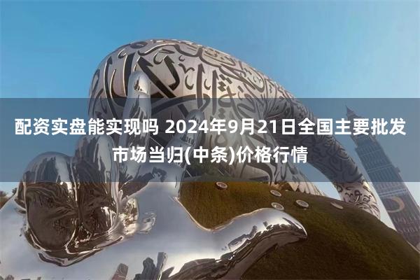 配资实盘能实现吗 2024年9月21日全国主要批发市场当归(中条)价格行情