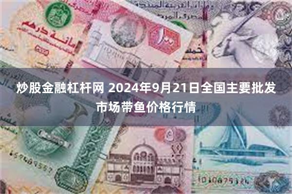 炒股金融杠杆网 2024年9月21日全国主要批发市场带鱼价格行情