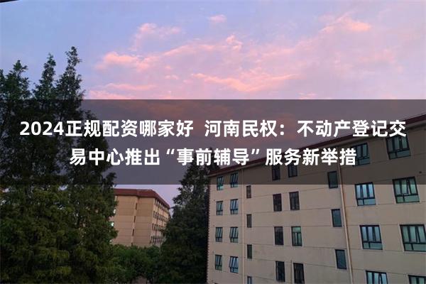 2024正规配资哪家好  河南民权：不动产登记交易中心推出“事前辅导”服务新举措