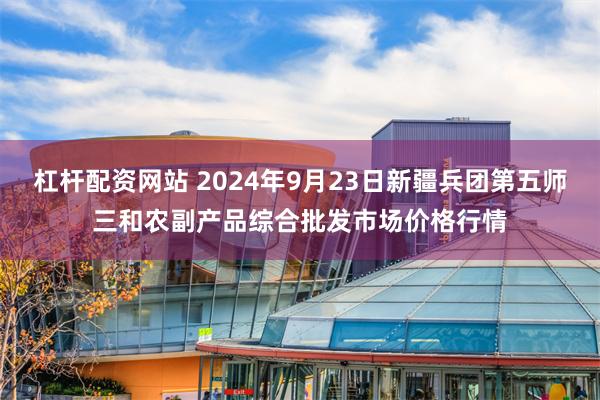 杠杆配资网站 2024年9月23日新疆兵团第五师三和农副产品综合批发市场价格行情