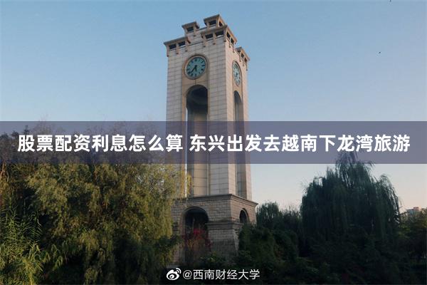 股票配资利息怎么算 东兴出发去越南下龙湾旅游