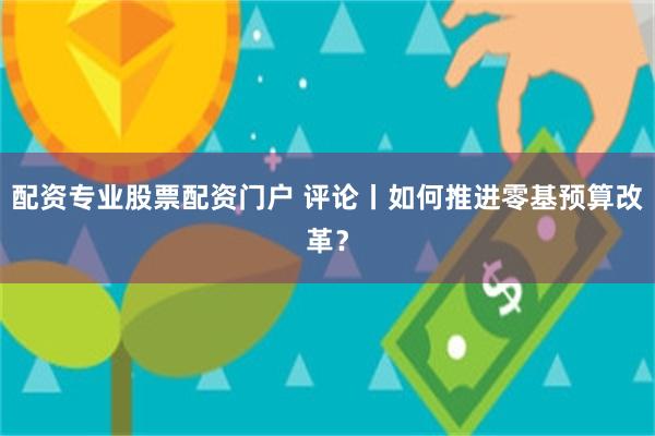 配资专业股票配资门户 评论丨如何推进零基预算改革？