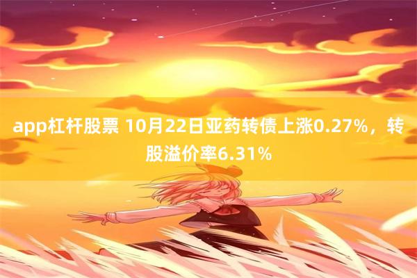 app杠杆股票 10月22日亚药转债上涨0.27%，转股溢价率6.31%