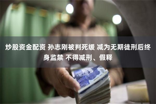 炒股资金配资 孙志刚被判死缓 减为无期徒刑后终身监禁 不得减刑、假释