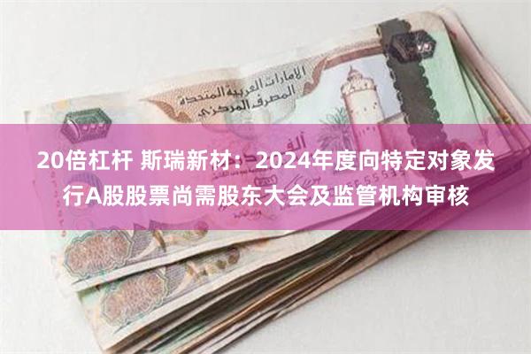 20倍杠杆 斯瑞新材：2024年度向特定对象发行A股股票尚需股东大会及监管机构审核