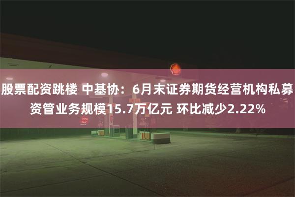 股票配资跳楼 中基协：6月末证券期货经营机构私募资管业务规模15.7万亿元 环比减少2.22%