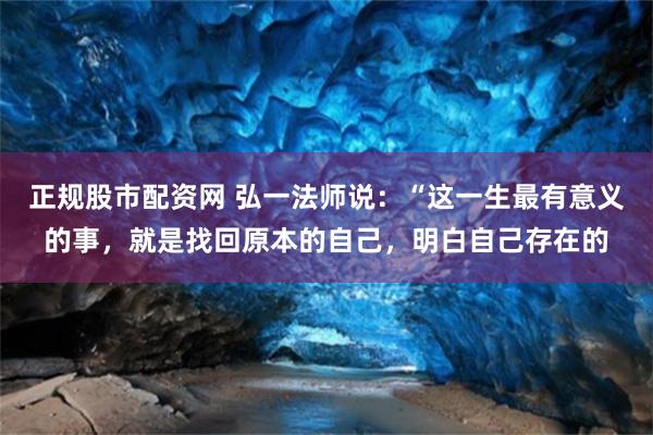 正规股市配资网 弘一法师说：“这一生最有意义的事，就是找回原本的自己，明白自己存在的