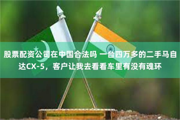 股票配资公司在中国合法吗 一台四万多的二手马自达CX-5，客户让我去看看车里有没有魂环