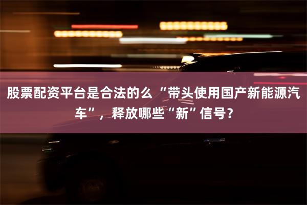 股票配资平台是合法的么 “带头使用国产新能源汽车”，释放哪些“新”信号？