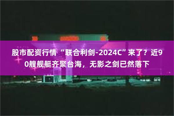 股市配资行情 “联合利剑-2024C”来了？近90艘舰艇齐聚台海，无影之剑已然落下