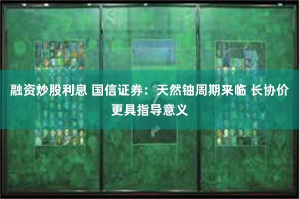 融资炒股利息 国信证券：天然铀周期来临 长协价更具指导意义