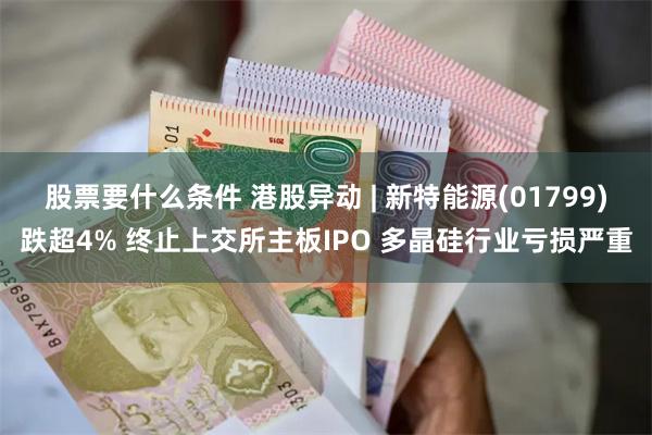 股票要什么条件 港股异动 | 新特能源(01799)跌超4% 终止上交所主板IPO 多晶硅行业亏损严重