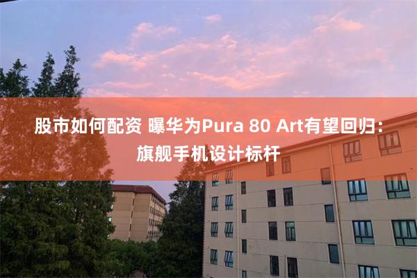 股市如何配资 曝华为Pura 80 Art有望回归：旗舰手机设计标杆