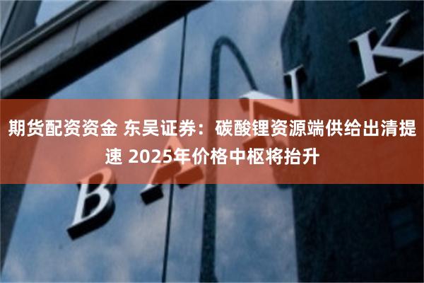 期货配资资金 东吴证券：碳酸锂资源端供给出清提速 2025年价格中枢将抬升