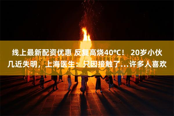 线上最新配资优惠 反复高烧40℃！ 20岁小伙几近失明，上海医生：只因接触了…许多人喜欢