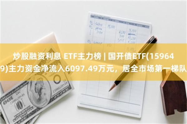 炒股融资利息 ETF主力榜 | 国开债ETF(159649)主力资金净流入6097.49万元，居全市场第一梯队