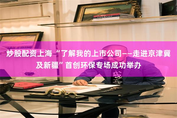 炒股配资上海 “了解我的上市公司——走进京津冀及新疆”首创环保专场成功举办