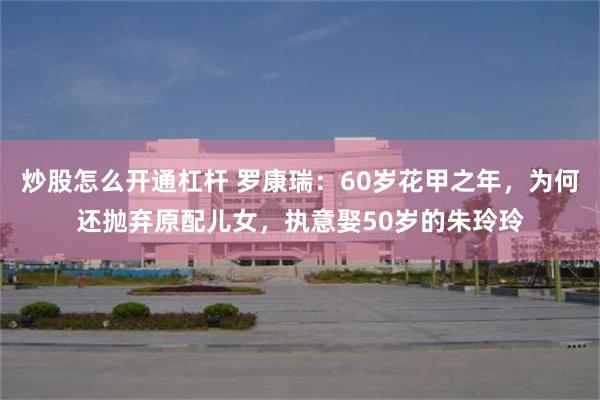 炒股怎么开通杠杆 罗康瑞：60岁花甲之年，为何还抛弃原配儿女，执意娶50岁的朱玲玲