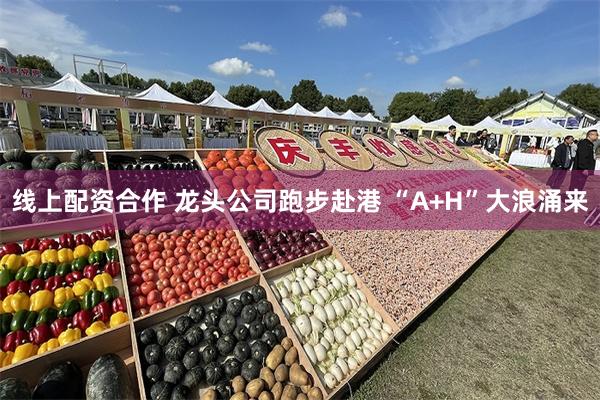 线上配资合作 龙头公司跑步赴港 “A+H”大浪涌来