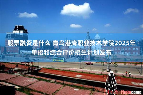 股票融资是什么 青岛港湾职业技术学院2025年单招和综合评价招生计划发布