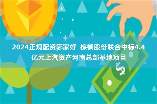 2024正规配资哪家好  棕榈股份联合中标4.4亿元上汽资产河南总部基地项目