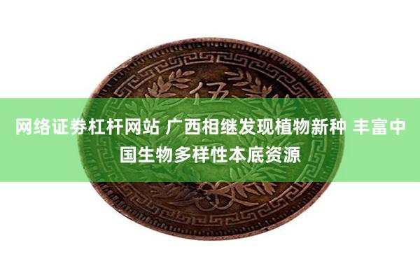 网络证劵杠杆网站 广西相继发现植物新种 丰富中国生物多样性本底资源