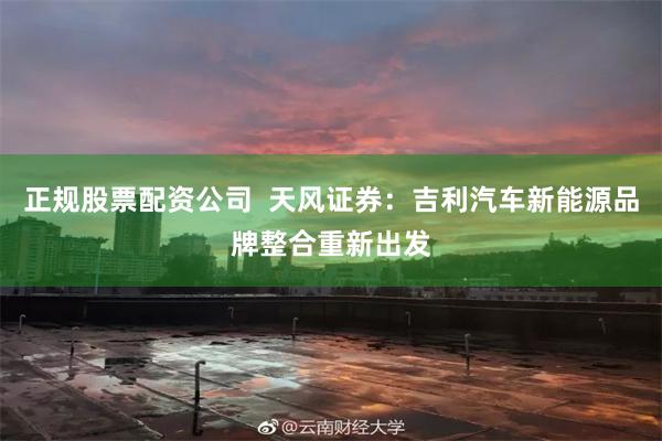 正规股票配资公司  天风证券：吉利汽车新能源品牌整合重新出发