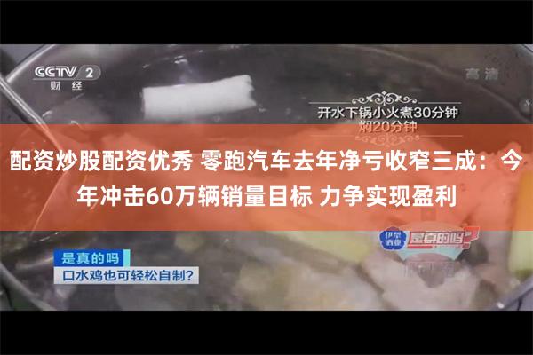 配资炒股配资优秀 零跑汽车去年净亏收窄三成：今年冲击60万辆销量目标 力争实现盈利